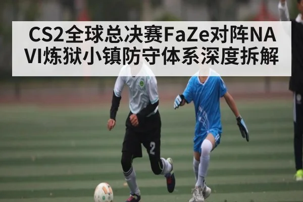 CS2全球总决赛FaZe对阵NAVI炼狱小镇防守体系深度拆解 | kaiyun sports