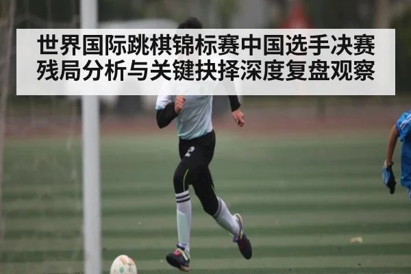 世界国际跳棋锦标赛中国选手决赛残局分析与关键抉择深度复盘观察 | kaiyun sports