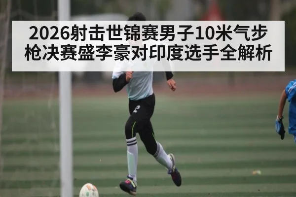 2026射击世锦赛男子10米气步枪决赛盛李豪对印度选手全解析 | kaiyun sports